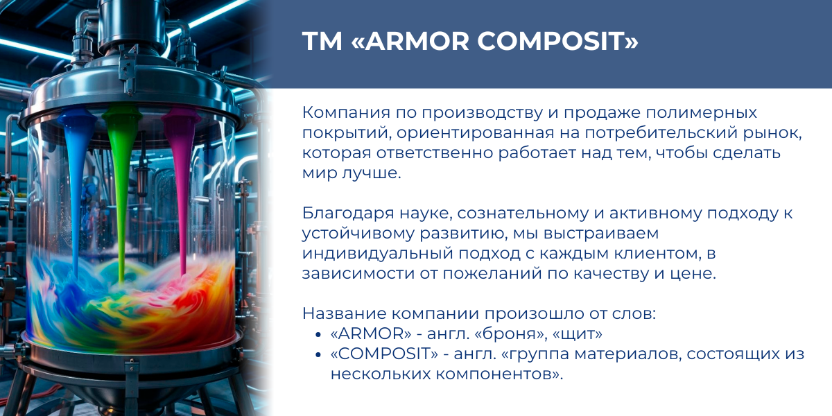 ТМ «Armor composit» — компания по производству и продаже полимерных покрытий, ориентированная на потребительский рынок, которая ответственно работает над тем, чтобы сделать мир лучше. Благодаря науке, сознательному и активному подходу к устойчивому развитию, мы выстраиваем индивидуальный подход с каждым клиентом, в зависимости от пожеланий по качеству и цене.  Название компании произошло от слов:  • «ARMOR» - англ. «БРОНЯ», «ЩИТ»   • «COMPOSIT» - англ. «ГРУППА МАТЕРИАЛОВ,СОСТОЯЩИХ ИЗ НЕСКОЛЬКИХ КОМПОНЕНТОВ».